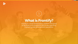 What is Frontify?
1
Frontify is a SaaS-based brand platform designed  
to facilitate and streamline day-to-day branding,  
marketing and development operations.
 