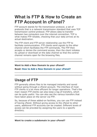 What is FTP & How to Create an
FTP Account In cPanel?
FTP account stands for file transmission protocol, a set of
protocols that is a network transmission standard that uses TCP
transmission control protocol. FTP allows data to transfer
between two computers over the internet connection. TCP is
what makes FTP reliable, checking that your data arrives at its
actual destination.
The FTP client and FTP server relationship use the FTP to
facilitate communication. FTP clients send signals to the other
channel which facilitates the FTP commands. The FTP then
accepts or denies the command access, then the client initiates
its upload or download on the data channel so that the control
channel remains open for the browsing files.
Want to Add a New Domain to your cPanel?
Read: How to Add a New Domain in your cPanel?
Usage of FTP
FTP generally allows files to be managed instantly and saved
without going through a cPanel account. The interface of most
FTP clients is a lot more efficient for longer operations. That’s the
main reason FTP clients can also keep a log of transfers, which
can be quite useful. You can also see the various transfers that
have taken place on the server via FTP.
So, because of these added-on facilities, you can use FTP instead
of having cPanel. Without giving access to the cPanel to other
users, additional FTP accounts can be created. Different levels of
access can be provided by assigning the users to a specific
directory.
Want to create a subdomain in your cPanel?
 