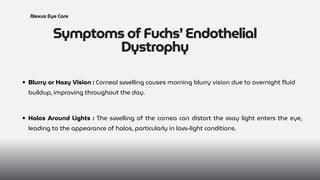 Symptoms of Fuchs’ Endothelial
Dystrophy
Nexus Eye Care
Blurry or Hazy Vision : Corneal swelling causes morning blurry vision due to overnight fluid
buildup, improving throughout the day.
Halos Around Lights : The swelling of the cornea can distort the way light enters the eye,
leading to the appearance of halos, particularly in low-light conditions.
 