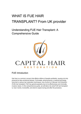 WHAT IS FUE HAIR
TRANSPLANT? From UK provider
Understanding FUE Hair Transplant: A
Comprehensive Guide
FUE Introduction
Hair loss is a common concern that affects millions of people worldwide, causing not only
physical but also emotional distress. Fortunately, advancements in medical technology
have led to various hair restoration techniques, one of which is Follicular Unit Extraction
(FUE) hair transplant. FUE has gained popularity due to its effectiveness and minimally
invasive nature. In this comprehensive guide, we will delve into what FUE hair transplant
is, how it works, its benefits, and what to expect during and after the procedure.
 