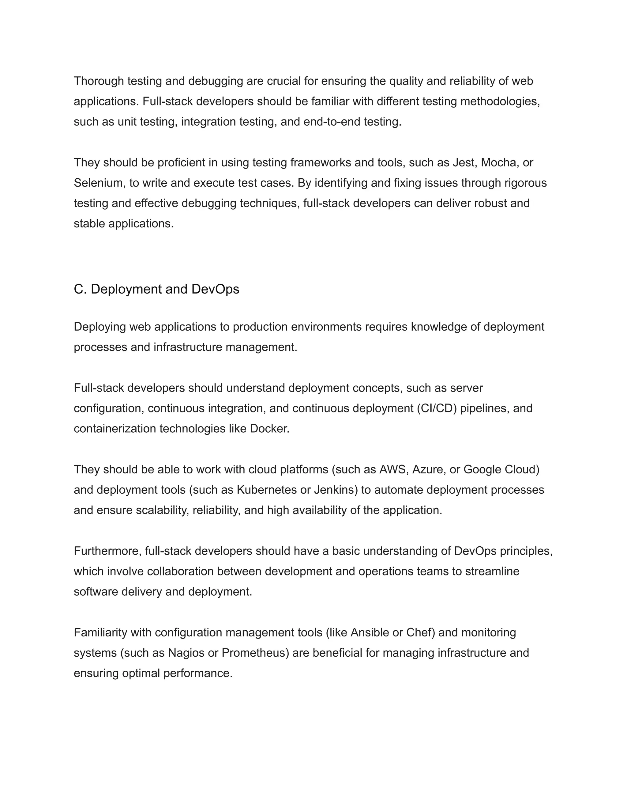 Thorough testing and debugging are crucial for ensuring the quality and reliability of web
applications. Full-stack developers should be familiar with different testing methodologies,
such as unit testing, integration testing, and end-to-end testing.
They should be proficient in using testing frameworks and tools, such as Jest, Mocha, or
Selenium, to write and execute test cases. By identifying and fixing issues through rigorous
testing and effective debugging techniques, full-stack developers can deliver robust and
stable applications.
C. Deployment and DevOps
Deploying web applications to production environments requires knowledge of deployment
processes and infrastructure management.
Full-stack developers should understand deployment concepts, such as server
configuration, continuous integration, and continuous deployment (CI/CD) pipelines, and
containerization technologies like Docker.
They should be able to work with cloud platforms (such as AWS, Azure, or Google Cloud)
and deployment tools (such as Kubernetes or Jenkins) to automate deployment processes
and ensure scalability, reliability, and high availability of the application.
Furthermore, full-stack developers should have a basic understanding of DevOps principles,
which involve collaboration between development and operations teams to streamline
software delivery and deployment.
Familiarity with configuration management tools (like Ansible or Chef) and monitoring
systems (such as Nagios or Prometheus) are beneficial for managing infrastructure and
ensuring optimal performance.
 