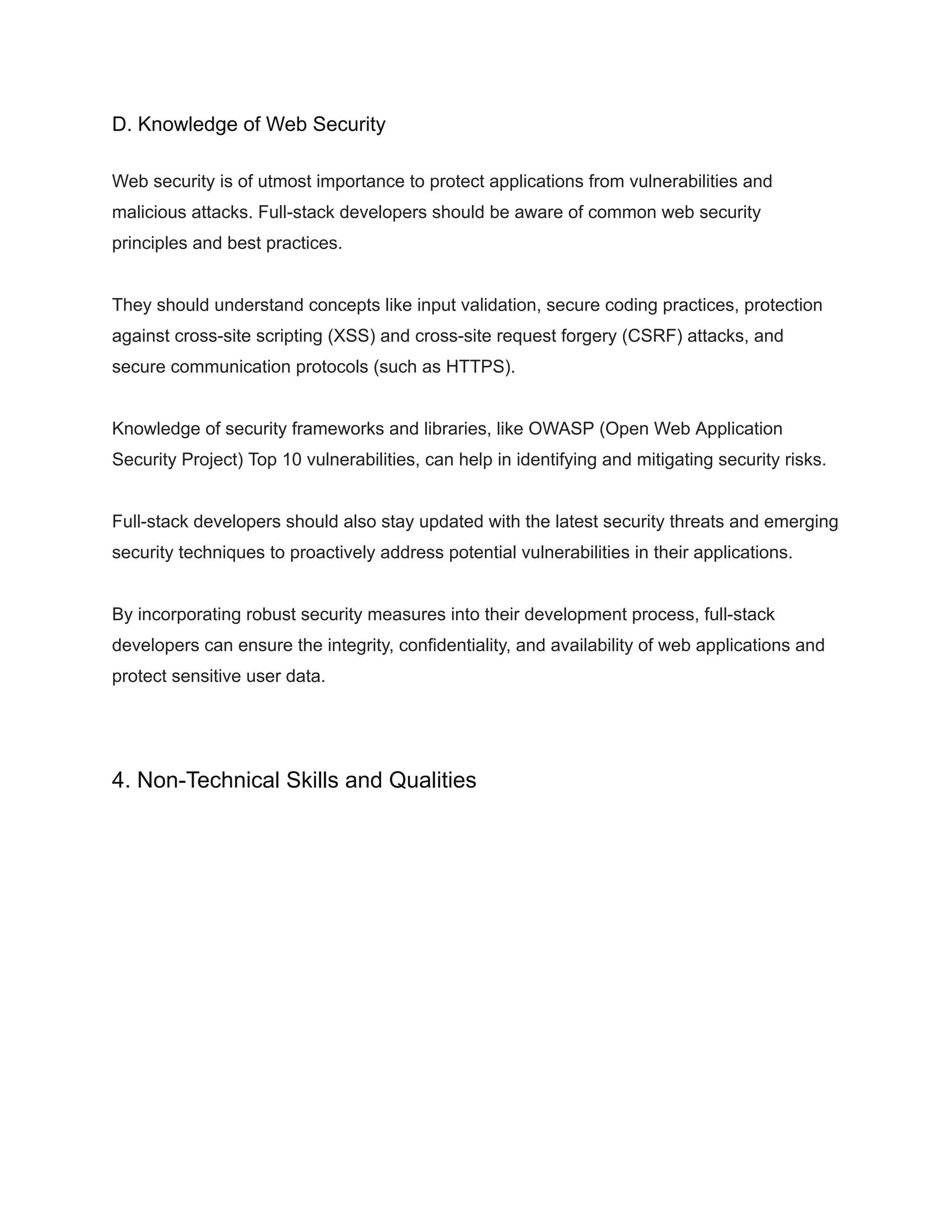 D. Knowledge of Web Security
Web security is of utmost importance to protect applications from vulnerabilities and
malicious attacks. Full-stack developers should be aware of common web security
principles and best practices.
They should understand concepts like input validation, secure coding practices, protection
against cross-site scripting (XSS) and cross-site request forgery (CSRF) attacks, and
secure communication protocols (such as HTTPS).
Knowledge of security frameworks and libraries, like OWASP (Open Web Application
Security Project) Top 10 vulnerabilities, can help in identifying and mitigating security risks.
Full-stack developers should also stay updated with the latest security threats and emerging
security techniques to proactively address potential vulnerabilities in their applications.
By incorporating robust security measures into their development process, full-stack
developers can ensure the integrity, confidentiality, and availability of web applications and
protect sensitive user data.
4. Non-Technical Skills and Qualities
 