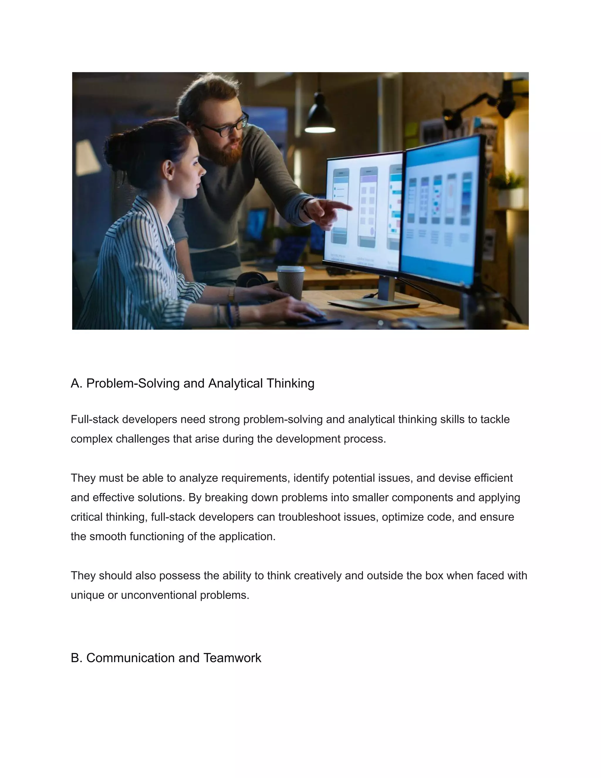 A. Problem-Solving and Analytical Thinking
Full-stack developers need strong problem-solving and analytical thinking skills to tackle
complex challenges that arise during the development process.
They must be able to analyze requirements, identify potential issues, and devise efficient
and effective solutions. By breaking down problems into smaller components and applying
critical thinking, full-stack developers can troubleshoot issues, optimize code, and ensure
the smooth functioning of the application.
They should also possess the ability to think creatively and outside the box when faced with
unique or unconventional problems.
B. Communication and Teamwork
 