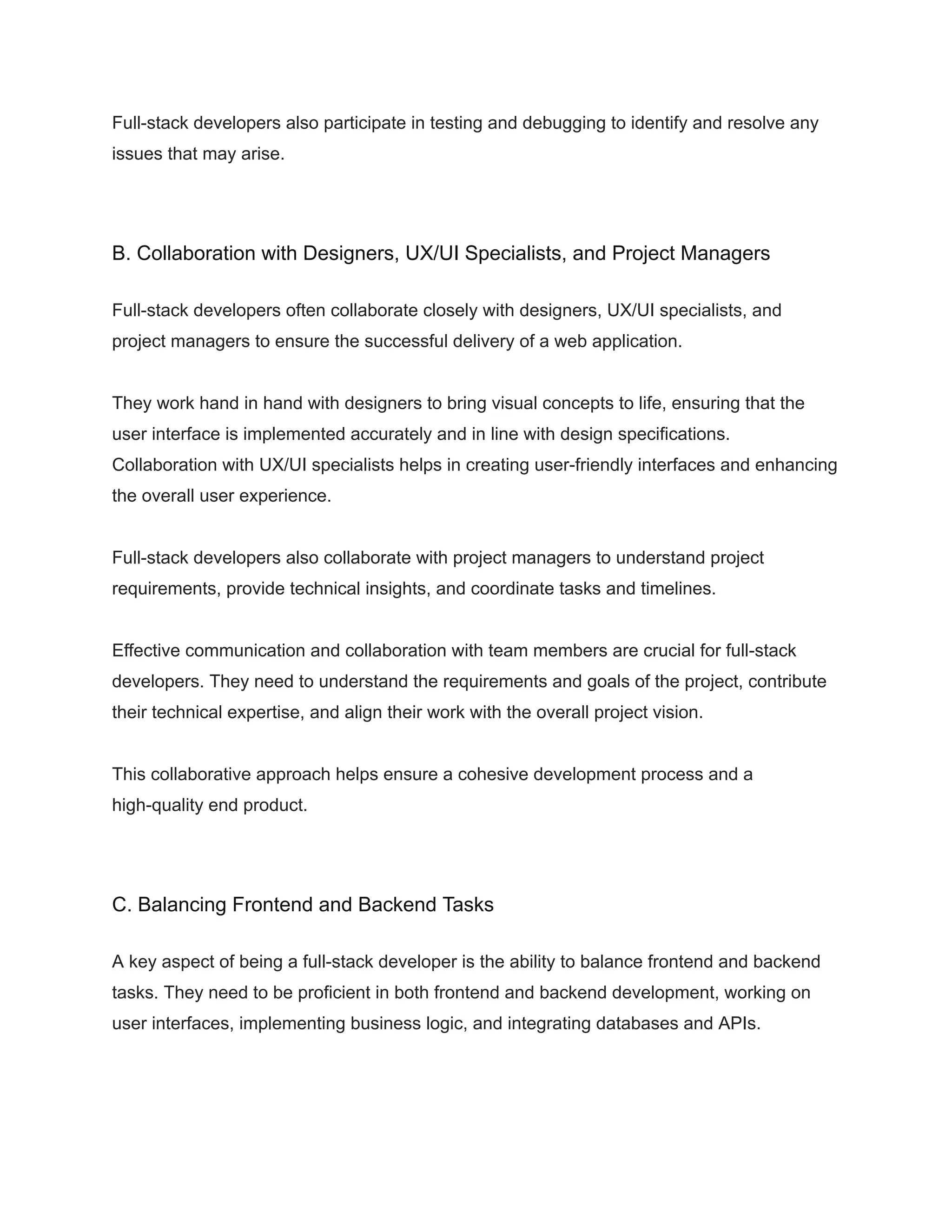 Full-stack developers also participate in testing and debugging to identify and resolve any
issues that may arise.
B. Collaboration with Designers, UX/UI Specialists, and Project Managers
Full-stack developers often collaborate closely with designers, UX/UI specialists, and
project managers to ensure the successful delivery of a web application.
They work hand in hand with designers to bring visual concepts to life, ensuring that the
user interface is implemented accurately and in line with design specifications.
Collaboration with UX/UI specialists helps in creating user-friendly interfaces and enhancing
the overall user experience.
Full-stack developers also collaborate with project managers to understand project
requirements, provide technical insights, and coordinate tasks and timelines.
Effective communication and collaboration with team members are crucial for full-stack
developers. They need to understand the requirements and goals of the project, contribute
their technical expertise, and align their work with the overall project vision.
This collaborative approach helps ensure a cohesive development process and a
high-quality end product.
C. Balancing Frontend and Backend Tasks
A key aspect of being a full-stack developer is the ability to balance frontend and backend
tasks. They need to be proficient in both frontend and backend development, working on
user interfaces, implementing business logic, and integrating databases and APIs.
 