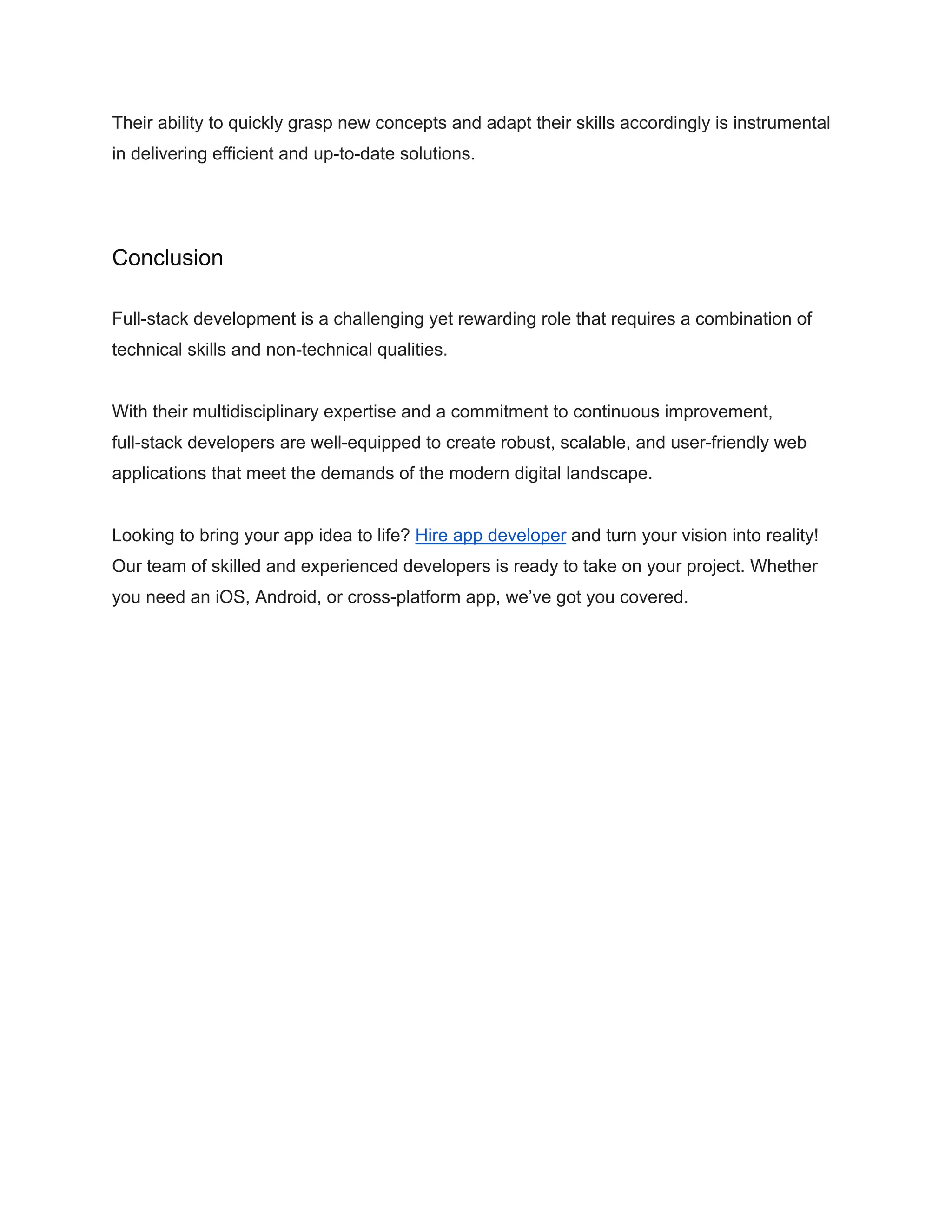 Their ability to quickly grasp new concepts and adapt their skills accordingly is instrumental
in delivering efficient and up-to-date solutions.
Conclusion
Full-stack development is a challenging yet rewarding role that requires a combination of
technical skills and non-technical qualities.
With their multidisciplinary expertise and a commitment to continuous improvement,
full-stack developers are well-equipped to create robust, scalable, and user-friendly web
applications that meet the demands of the modern digital landscape.
Looking to bring your app idea to life? Hire app developer and turn your vision into reality!
Our team of skilled and experienced developers is ready to take on your project. Whether
you need an iOS, Android, or cross-platform app, we’ve got you covered.
 