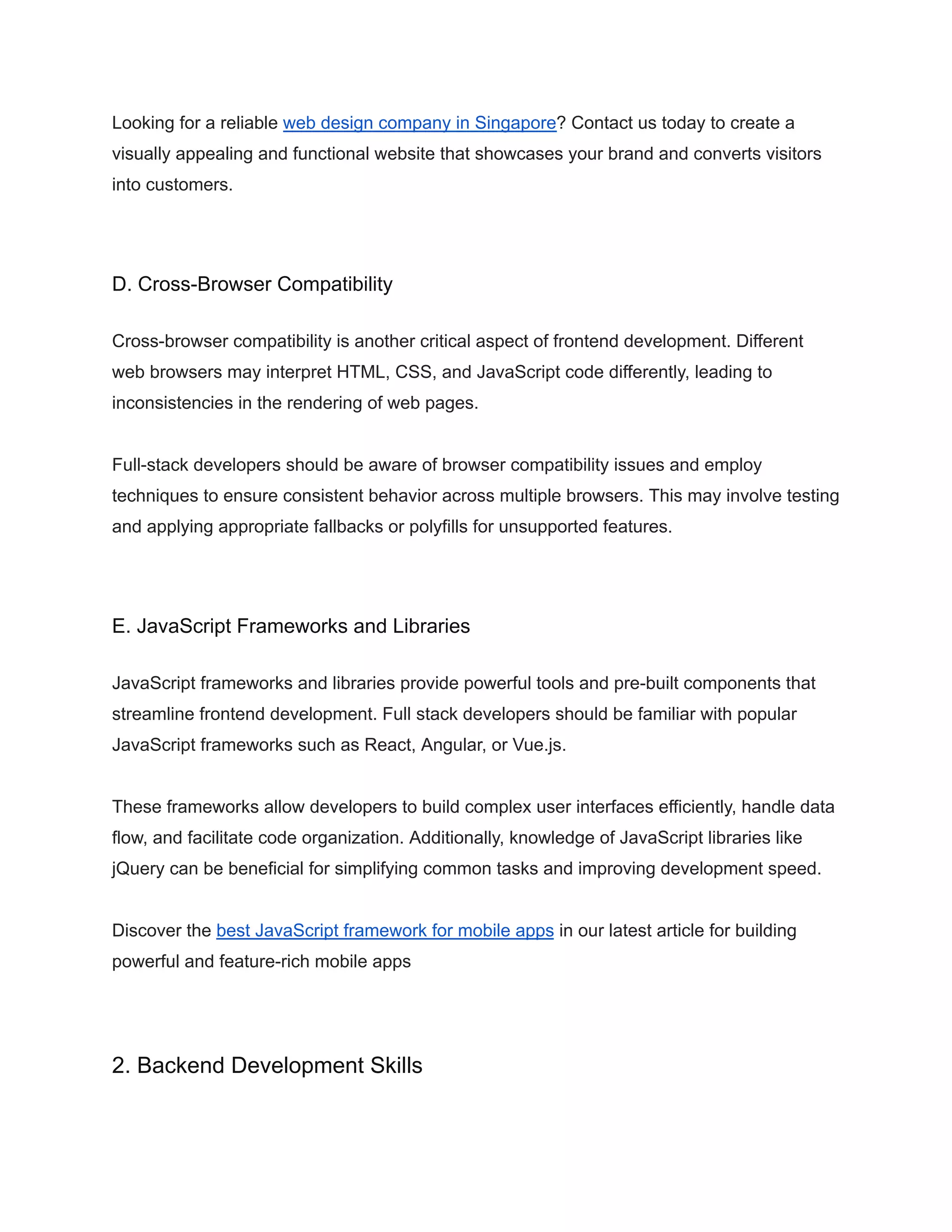 Looking for a reliable web design company in Singapore? Contact us today to create a
visually appealing and functional website that showcases your brand and converts visitors
into customers.
D. Cross-Browser Compatibility
Cross-browser compatibility is another critical aspect of frontend development. Different
web browsers may interpret HTML, CSS, and JavaScript code differently, leading to
inconsistencies in the rendering of web pages.
Full-stack developers should be aware of browser compatibility issues and employ
techniques to ensure consistent behavior across multiple browsers. This may involve testing
and applying appropriate fallbacks or polyfills for unsupported features.
E. JavaScript Frameworks and Libraries
JavaScript frameworks and libraries provide powerful tools and pre-built components that
streamline frontend development. Full stack developers should be familiar with popular
JavaScript frameworks such as React, Angular, or Vue.js.
These frameworks allow developers to build complex user interfaces efficiently, handle data
flow, and facilitate code organization. Additionally, knowledge of JavaScript libraries like
jQuery can be beneficial for simplifying common tasks and improving development speed.
Discover the best JavaScript framework for mobile apps in our latest article for building
powerful and feature-rich mobile apps
2. Backend Development Skills
 
