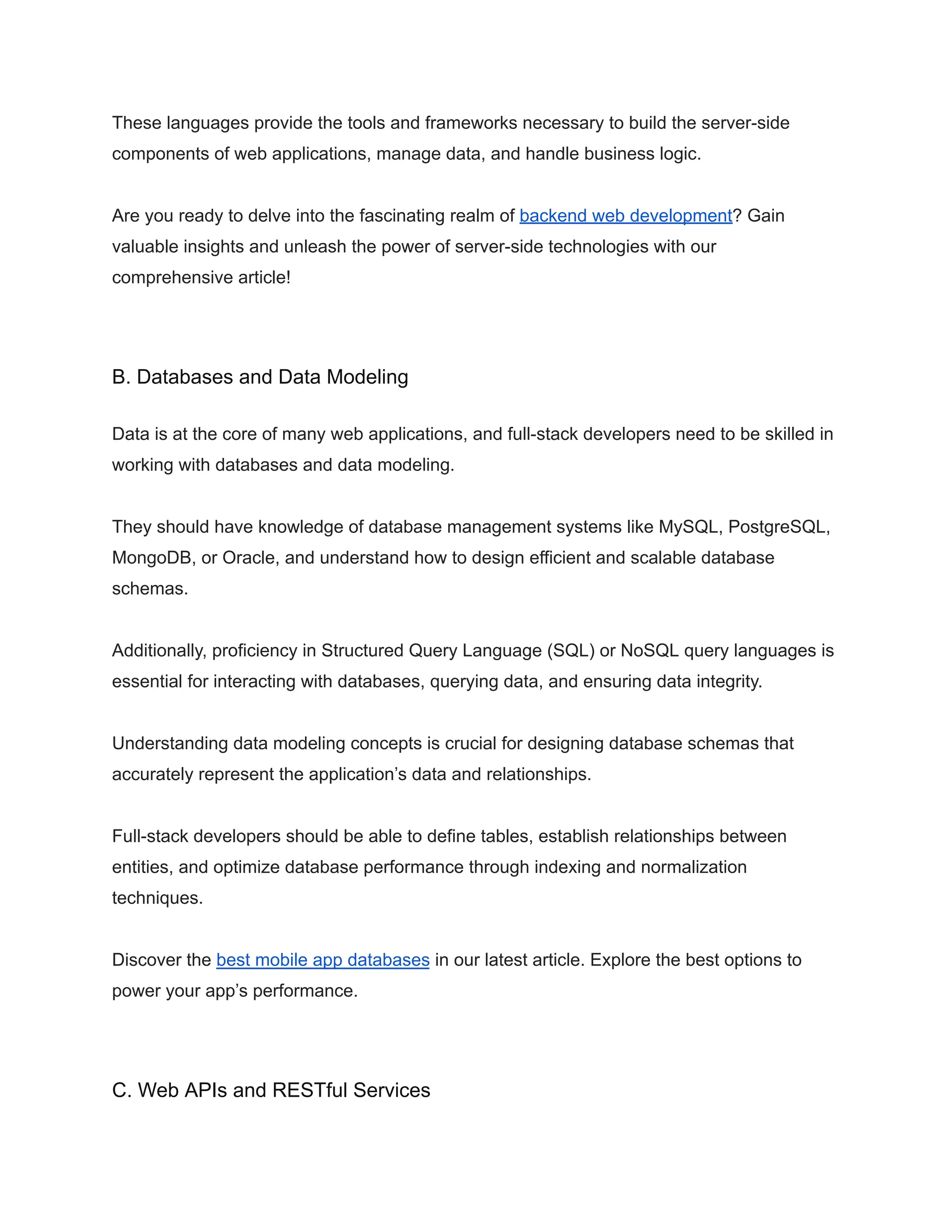 These languages provide the tools and frameworks necessary to build the server-side
components of web applications, manage data, and handle business logic.
Are you ready to delve into the fascinating realm of backend web development? Gain
valuable insights and unleash the power of server-side technologies with our
comprehensive article!
B. Databases and Data Modeling
Data is at the core of many web applications, and full-stack developers need to be skilled in
working with databases and data modeling.
They should have knowledge of database management systems like MySQL, PostgreSQL,
MongoDB, or Oracle, and understand how to design efficient and scalable database
schemas.
Additionally, proficiency in Structured Query Language (SQL) or NoSQL query languages is
essential for interacting with databases, querying data, and ensuring data integrity.
Understanding data modeling concepts is crucial for designing database schemas that
accurately represent the application’s data and relationships.
Full-stack developers should be able to define tables, establish relationships between
entities, and optimize database performance through indexing and normalization
techniques.
Discover the best mobile app databases in our latest article. Explore the best options to
power your app’s performance.
C. Web APIs and RESTful Services
 