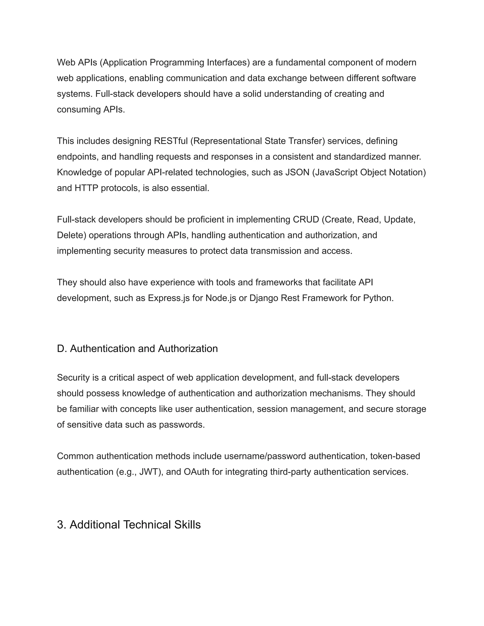 Web APIs (Application Programming Interfaces) are a fundamental component of modern
web applications, enabling communication and data exchange between different software
systems. Full-stack developers should have a solid understanding of creating and
consuming APIs.
This includes designing RESTful (Representational State Transfer) services, defining
endpoints, and handling requests and responses in a consistent and standardized manner.
Knowledge of popular API-related technologies, such as JSON (JavaScript Object Notation)
and HTTP protocols, is also essential.
Full-stack developers should be proficient in implementing CRUD (Create, Read, Update,
Delete) operations through APIs, handling authentication and authorization, and
implementing security measures to protect data transmission and access.
They should also have experience with tools and frameworks that facilitate API
development, such as Express.js for Node.js or Django Rest Framework for Python.
D. Authentication and Authorization
Security is a critical aspect of web application development, and full-stack developers
should possess knowledge of authentication and authorization mechanisms. They should
be familiar with concepts like user authentication, session management, and secure storage
of sensitive data such as passwords.
Common authentication methods include username/password authentication, token-based
authentication (e.g., JWT), and OAuth for integrating third-party authentication services.
3. Additional Technical Skills
 