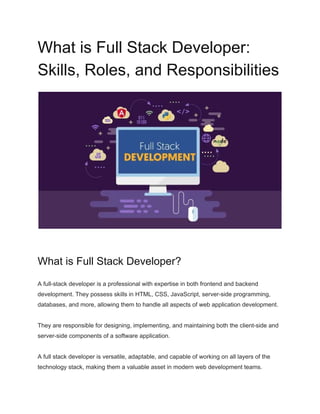 What is Full Stack Developer:
Skills, Roles, and Responsibilities
What is Full Stack Developer?
A full-stack developer is a professional with expertise in both frontend and backend
development. They possess skills in HTML, CSS, JavaScript, server-side programming,
databases, and more, allowing them to handle all aspects of web application development.
They are responsible for designing, implementing, and maintaining both the client-side and
server-side components of a software application.
A full stack developer is versatile, adaptable, and capable of working on all layers of the
technology stack, making them a valuable asset in modern web development teams.
 
