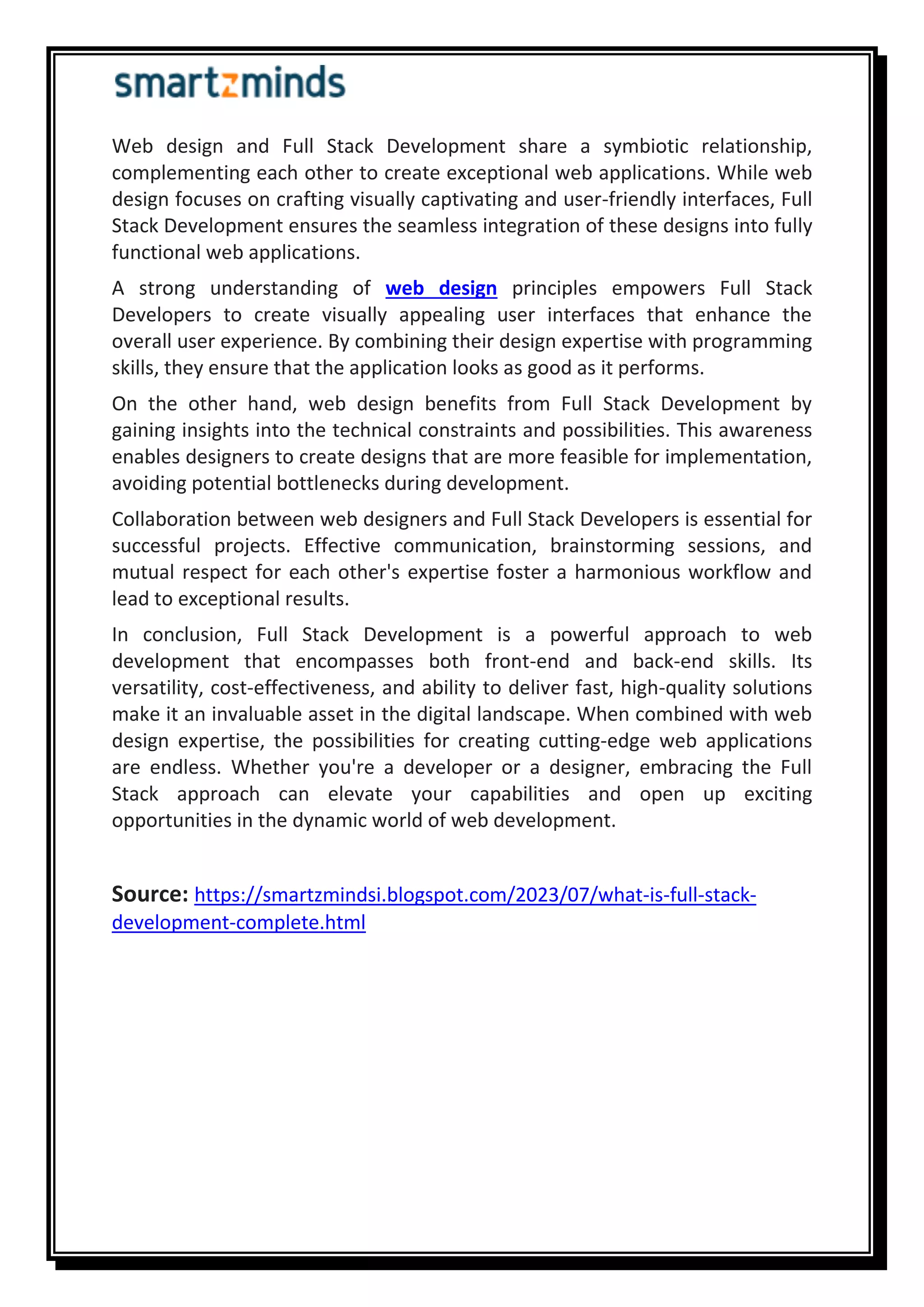 Web design and Full Stack Development share a symbiotic relationship,
complementing each other to create exceptional web applications. While web
design focuses on crafting visually captivating and user-friendly interfaces, Full
Stack Development ensures the seamless integration of these designs into fully
functional web applications.
A strong understanding of web design principles empowers Full Stack
Developers to create visually appealing user interfaces that enhance the
overall user experience. By combining their design expertise with programming
skills, they ensure that the application looks as good as it performs.
On the other hand, web design benefits from Full Stack Development by
gaining insights into the technical constraints and possibilities. This awareness
enables designers to create designs that are more feasible for implementation,
avoiding potential bottlenecks during development.
Collaboration between web designers and Full Stack Developers is essential for
successful projects. Effective communication, brainstorming sessions, and
mutual respect for each other's expertise foster a harmonious workflow and
lead to exceptional results.
In conclusion, Full Stack Development is a powerful approach to web
development that encompasses both front-end and back-end skills. Its
versatility, cost-effectiveness, and ability to deliver fast, high-quality solutions
make it an invaluable asset in the digital landscape. When combined with web
design expertise, the possibilities for creating cutting-edge web applications
are endless. Whether you're a developer or a designer, embracing the Full
Stack approach can elevate your capabilities and open up exciting
opportunities in the dynamic world of web development.
Source: https://smartzmindsi.blogspot.com/2023/07/what-is-full-stack-
development-complete.html
 