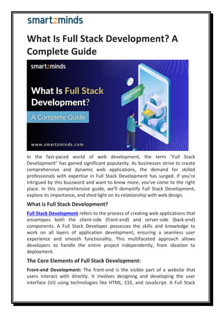 What Is Full Stack Development? A
Complete Guide
In the fast-paced world of web development, the term "Full Stack
Development" has gained significant popularity. As businesses strive to create
comprehensive and dynamic web applications, the demand for skilled
professionals with expertise in Full Stack Development has surged. If you're
intrigued by this buzzword and want to know more, you've come to the right
place. In this comprehensive guide, we'll demystify Full Stack Development,
explore its importance, and shed light on its relationship with web design.
What is Full Stack Development?
Full Stack Development refers to the process of creating web applications that
encompass both the client-side (front-end) and server-side (back-end)
components. A Full Stack Developer possesses the skills and knowledge to
work on all layers of application development, ensuring a seamless user
experience and smooth functionality. This multifaceted approach allows
developers to handle the entire project independently, from ideation to
deployment.
The Core Elements of Full Stack Development:
Front-end Development: The front-end is the visible part of a website that
users interact with directly. It involves designing and developing the user
interface (UI) using technologies like HTML, CSS, and JavaScript. A Full Stack
 