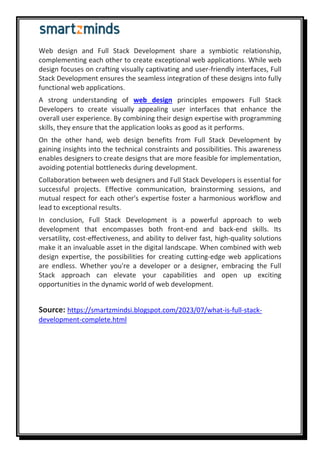 Web design and Full Stack Development share a symbiotic relationship,
complementing each other to create exceptional web applications. While web
design focuses on crafting visually captivating and user-friendly interfaces, Full
Stack Development ensures the seamless integration of these designs into fully
functional web applications.
A strong understanding of web design principles empowers Full Stack
Developers to create visually appealing user interfaces that enhance the
overall user experience. By combining their design expertise with programming
skills, they ensure that the application looks as good as it performs.
On the other hand, web design benefits from Full Stack Development by
gaining insights into the technical constraints and possibilities. This awareness
enables designers to create designs that are more feasible for implementation,
avoiding potential bottlenecks during development.
Collaboration between web designers and Full Stack Developers is essential for
successful projects. Effective communication, brainstorming sessions, and
mutual respect for each other's expertise foster a harmonious workflow and
lead to exceptional results.
In conclusion, Full Stack Development is a powerful approach to web
development that encompasses both front-end and back-end skills. Its
versatility, cost-effectiveness, and ability to deliver fast, high-quality solutions
make it an invaluable asset in the digital landscape. When combined with web
design expertise, the possibilities for creating cutting-edge web applications
are endless. Whether you're a developer or a designer, embracing the Full
Stack approach can elevate your capabilities and open up exciting
opportunities in the dynamic world of web development.
Source: https://smartzmindsi.blogspot.com/2023/07/what-is-full-stack-
development-complete.html
 