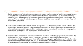 • Quality Assurance and Testing: Project managers oversee the implementation of quality assurance processes
to verify that the application meets functional and performance requirements. This involves coordinating
testing activities, reviewing code for errors and bugs, and ensuring adherence to coding standards and best
practices. They work closely with developers and testers to address issues promptly and maintain the overall
quality of the application.
• Client Communication and Feedback: Project managers serve as the primary point of contact between the
development team and the client. They provide regular updates on project progress, gather feedback, and
address client concerns and requests. Clear and transparent communication is essential for managing client
expectations, building trust, and fostering long-term relationships.
• Deployment and Maintenance: Once the application is developed and tested, project managers oversee the
deployment process to ensure a smooth transition to production. They coordinate with system
administrators, DevOps engineers, and other stakeholders to deploy the application securely and efficiently.
Post-deployment, project managers may also be responsible for managing ongoing maintenance tasks, such
as applying updates, monitoring performance, and addressing user feedback.
 
