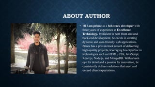 ABOUT AUTHOR
• Hi I am prince as a full-stack developer with
three years of experience at Excellence
Technology. Proficient in both front-end and
back-end development, he excels in creating
dynamic and user-friendly web applications.
Prince has a proven track record of delivering
high-quality projects, leveraging his expertise in
technologies such as HTML, CSS, JavaScript,
React.js, Node.js, and MongoDB. With a keen
eye for detail and a passion for innovation, he
consistently delivers solutions that meet and
exceed client expectations.
 