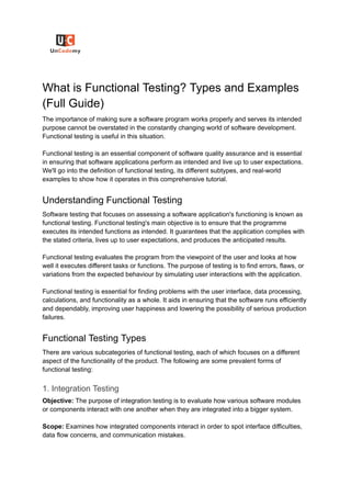 What is Functional Testing? Types and Examples
(Full Guide)
The importance of making sure a software program works properly and serves its intended
purpose cannot be overstated in the constantly changing world of software development.
Functional testing is useful in this situation.
Functional testing is an essential component of software quality assurance and is essential
in ensuring that software applications perform as intended and live up to user expectations.
We'll go into the definition of functional testing, its different subtypes, and real-world
examples to show how it operates in this comprehensive tutorial.
Understanding Functional Testing
Software testing that focuses on assessing a software application's functioning is known as
functional testing. Functional testing's main objective is to ensure that the programme
executes its intended functions as intended. It guarantees that the application complies with
the stated criteria, lives up to user expectations, and produces the anticipated results.
Functional testing evaluates the program from the viewpoint of the user and looks at how
well it executes different tasks or functions. The purpose of testing is to find errors, flaws, or
variations from the expected behaviour by simulating user interactions with the application.
Functional testing is essential for finding problems with the user interface, data processing,
calculations, and functionality as a whole. It aids in ensuring that the software runs efficiently
and dependably, improving user happiness and lowering the possibility of serious production
failures.
Functional Testing Types
There are various subcategories of functional testing, each of which focuses on a different
aspect of the functionality of the product. The following are some prevalent forms of
functional testing:
1. Integration Testing
Objective: The purpose of integration testing is to evaluate how various software modules
or components interact with one another when they are integrated into a bigger system.
Scope: Examines how integrated components interact in order to spot interface difficulties,
data flow concerns, and communication mistakes.
 