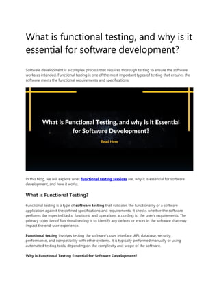 What is functional testing, and why is it
essential for software development?
Software development is a complex process that requires thorough testing to ensure the software
works as intended. Functional testing is one of the most important types of testing that ensures the
software meets the functional requirements and specifications.
In this blog, we will explore what functional testing services are, why it is essential for software
development, and how it works.
What is Functional Testing?
Functional testing is a type of software testing that validates the functionality of a software
application against the defined specifications and requirements. It checks whether the software
performs the expected tasks, functions, and operations according to the user's requirements. The
primary objective of functional testing is to identify any defects or errors in the software that may
impact the end-user experience.
Functional testing involves testing the software's user interface, API, database, security,
performance, and compatibility with other systems. It is typically performed manually or using
automated testing tools, depending on the complexity and scope of the software.
Why is Functional Testing Essential for Software Development?
 