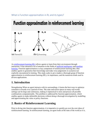 What is Function approximation in RL and its types?
As reinforcement learning (RL) allows agents to learn from their environment through
interaction. It has attracted a lot of attention in the fields of artificial intelligence and machine
learning. Function approximation is a key component of reinforcement learning (RL) that
enables agents to generalize their knowledge and make wise judgements in scenarios not
explicitly encountered in training. This study seeks to give readers a thorough grasp of function
approximation in reinforcement learning (RL), its importance, and the numerous kinds used in
diverse applications.
1. Introduction
Strengthening When an agent interacts with its surroundings, it learns the best ways to optimize
cumulative rewards over a period of time. The state and action spaces in many real-world
settings can be large and continuous, making it impractical to store and process all possible
combinations computationally. This problem is addressed by function approximation, which
enables agents to make defensible decisions without doing a thorough investigation by modelling
and approximating the value or policy functions.
2. Basics of Reinforcement Learning
Prior to diving into function approximation, it is imperative to quickly go over the core ideas of
reinforcement learning. In reinforcement learning, an agent looks at the state of the world as it is,
 
