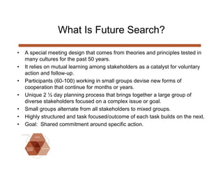 What Is Future Search?

•   A special meeting design that comes from theories and principles tested in
    many cultures for the past 50 years.
•   It relies on mutual learning among stakeholders as a catalyst for voluntary
    action and follow-up.
•   Participants (60-100) working in small groups devise new forms of
    cooperation that continue for months or years.
•   Unique 2 ½ day planning process that brings together a large group of
    diverse stakeholders focused on a complex issue or goal.
•   Small groups alternate from all stakeholders to mixed groups.
•   Highly structured and task focused/outcome of each task builds on the next.
•   Goal: Shared commitment around specific action.
 