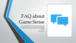 FAQ about
Game Sense
I have compiled a list of frequently asked questions
about game sense. If you have any further questions,
please use the contact us form or speak with me
directly.
- Mrs Murphy
 