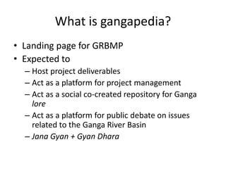 What is gangapedia? Landing page for GRBMP Expected to Host project deliverables Act as a platform for project management Act as a social co-created repository for Gangalore Act as a platform for public debate on issues related to the Ganga River Basin Jana Gyan + GyanDhara 
