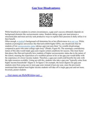 Gap Year Disadvantages
While beneficial to students in certain circumstances, a gap year's success ultimately depends on
background elements like socioeconomic status. Students taking a gap year must possess a
structured plan and must actively seek productive ways to explore their passions to dully utilize it to
their benefit.
Often enough, a student's background will determine his or her effectiveness in a gap year. While
students at prestigious universities like Harvard exhibit higher GPAs, one should note that for
students of low socioeconomic status taking a gap year puts them "at a sizable disadvantage
compared to peers who enter college right away" (Hoder; Figure H). The seemingly contradictory
nature of this data would imply gap years require certain conditions for success. One must factor
that places like Harvard typically have students of higher socioeconomic status due to the nature of
the school, meaning the experiences of a wealthier person in his or her gap year would differ with
the experience of a lower income student. Therefore, a gap year could yield benefits but only with
the right resources available. Lining up with this, students who take a gap year "typically come from
higher income households" (figure I). In figure C for example, the lesser degrees for gap year
students stem from using one or more gap years instead of just one year, since the previously
mentioned data implied most higher income students will take off a single gap year and not more.
Inversely, poorer students
... Get more on HelpWriting.net ...
 