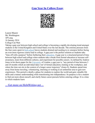 Gap Year In College Essay
Lauren Maurer
Mr. Worthington
AP Lang
16 January 2014
College Can Wait
Taking a gap year between high school and college is becoming a rapidly developing trend amongst
students in the United Kingdom and United States over the last decade. The extreme pressure from
the four years spent in high school leaves students drained and needing to re–energize before facing
an even more rigorous course load in college. A gap year is the perfect solution as students take
"time off with a purpose" before furthering their education. A gap year is a structured period of time
between high school and college when students take a break from formal education to increase self–
awareness, learn from different cultures, and experiment for possible careers. As defined by Andrew
Jones in his thesis paper for the University of London, a gap year is, "any period of time between 3
and 24 months which an individual takes 'out' of formal education, training or the workplace, and
where the time out sits in the context of a longer career trajectory" (Jones 8). Students spend time
away from home traveling, volunteering, interning or working in an unfamiliar area to gain new
experiences. This period is ideally a phase for students to explore the world and gain valuable life
skills and a mature understanding while transitioning into independence. Its purpose is for a student
to find out more about oneself, and clarify future career pursuits before entering college. It is a time
in which students learn
... Get more on HelpWriting.net ...
 