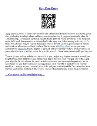 Gap Year Essay
A gap year is a period of time where students take a break from formal education, usually the gap of
after graduating from high school and before starting university. A gap year is normally taken for
12months long. The question is; should students take a gap year before university? Well, it depends
on the individual. In my opinion, a student should take a gap year before starting university. Let's
take a look at it this way, so you are thinking on what to do with your life, pondering your options
and decide on what career will suit you best. You are done with high school so now you must
continue your education, to get a degree, to get a job and have the life you have always wanted. Do
you realize that there is another option for you after school ... Show more content on Helpwriting.net
...
You can go on a holiday and discover the world or you can just stay in your country or around your
neighborhood. It all depends on you because you decide how you want your gap year to be. A gap
year might be the only chance for you to be independent and gain meaningful experience. It's an
opportunity for you that you may not have again later on in your life. It can help boost your self–
confidence, along with your communication skills and your leadership skills. Other than that, it can
increase your critical thinking ability because you have become matured as you have experience
... Get more on HelpWriting.net ...
 