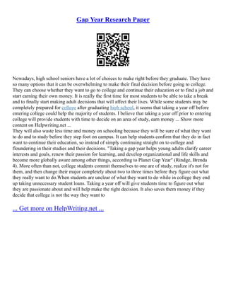 Gap Year Research Paper
Nowadays, high school seniors have a lot of choices to make right before they graduate. They have
so many options that it can be overwhelming to make their final decision before going to college.
They can choose whether they want to go to college and continue their education or to find a job and
start earning their own money. It is really the first time for most students to be able to take a break
and to finally start making adult decisions that will affect their lives. While some students may be
completely prepared for college after graduating high school, it seems that taking a year off before
entering college could help the majority of students. I believe that taking a year off prior to entering
college will provide students with time to decide on an area of study, earn money ... Show more
content on Helpwriting.net ...
They will also waste less time and money on schooling because they will be sure of what they want
to do and to study before they step foot on campus. It can help students confirm that they do in fact
want to continue their education, so instead of simply continuing straight on to college and
floundering in their studies and their decisions. "Taking a gap year helps young adults clarify career
interests and goals, renew their passion for learning, and develop organizational and life skills and
become more globally aware among other things, according to Planet Gap Year" (Rindge, Brenda
4). More often than not, college students commit themselves to one are of study, realize it's not for
them, and then change their major completely about two to three times before they figure out what
they really want to do.When students are unclear of what they want to do while in college they end
up taking unnecessary student loans. Taking a year off will give students time to figure out what
they are passionate about and will help make the right decision. It also saves them money if they
decide that college is not the way they want to
... Get more on HelpWriting.net ...
 