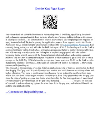 Dentist Gap Year Essay
The career that I am currently interested in researching about is Dentistry, specifically the career
path to become a general dentist. I am pursuing a bachelor of science in Kinesiology, with a minor
in Biological Sciences. This combination of courses allows me to take the prerequisites required to
apply to dental school. Before beginning the application process, I am required to take the Dental
Admission Test, a timed multiple–choice exam conducted by the American Dental Association. I am
currently in my junior year and will take the DAT in August of 2017. Performing well on the DAT is
an important factor in the dental school application process and I plan to explore the most effective,
cost efficient way to study for the test. I also plan to explore the gap year I will take before
beginning dental school, along with the financial aspects of dental school and owning a general
practice. The first part of the research I plan to conduct is what it entails to get a score that is above
average on the DAT. My GPA is below the average and I need to score a 20–21 on the DAT in order
increase my chance of acceptance. Although I am familiar with each of the sections ... Show more
content on Helpwriting.net ...
This research is precautionary given that I skip an application cycle or I am not accepted on the first
time I apply. The "gap year" is typically taken by a student as a break between secondary school and
higher education. This topic is worth researching because I want to take the most beneficial steps
within that year from school to get accepted the next cycle. I am fairly prepared to take the gap year
since the odds of getting accepted into dental school are slim for first time applicants. I have found
several sources to give me insight on the gap year, including ____________. My goal for this area
of research is to learn about my options for what I can do in the gap year, and what will benefit me
and my next application the
... Get more on HelpWriting.net ...
 