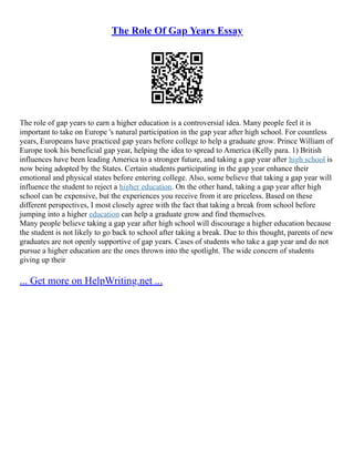 The Role Of Gap Years Essay
The role of gap years to earn a higher education is a controversial idea. Many people feel it is
important to take on Europe 's natural participation in the gap year after high school. For countless
years, Europeans have practiced gap years before college to help a graduate grow. Prince William of
Europe took his beneficial gap year, helping the idea to spread to America (Kelly para. 1) British
influences have been leading America to a stronger future, and taking a gap year after high school is
now being adopted by the States. Certain students participating in the gap year enhance their
emotional and physical states before entering college. Also, some believe that taking a gap year will
influence the student to reject a higher education. On the other hand, taking a gap year after high
school can be expensive, but the experiences you receive from it are priceless. Based on these
different perspectives, I most closely agree with the fact that taking a break from school before
jumping into a higher education can help a graduate grow and find themselves.
Many people believe taking a gap year after high school will discourage a higher education because
the student is not likely to go back to school after taking a break. Due to this thought, parents of new
graduates are not openly supportive of gap years. Cases of students who take a gap year and do not
pursue a higher education are the ones thrown into the spotlight. The wide concern of students
giving up their
... Get more on HelpWriting.net ...
 