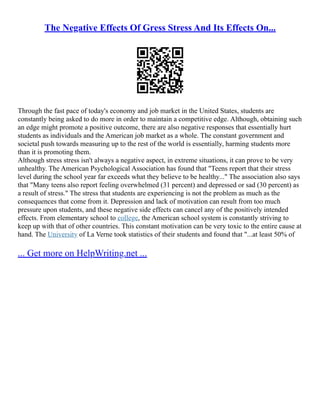 The Negative Effects Of Gress Stress And Its Effects On...
Through the fast pace of today's economy and job market in the United States, students are
constantly being asked to do more in order to maintain a competitive edge. Although, obtaining such
an edge might promote a positive outcome, there are also negative responses that essentially hurt
students as individuals and the American job market as a whole. The constant government and
societal push towards measuring up to the rest of the world is essentially, harming students more
than it is promoting them.
Although stress stress isn't always a negative aspect, in extreme situations, it can prove to be very
unhealthy. The American Psychological Association has found that "Teens report that their stress
level during the school year far exceeds what they believe to be healthy..." The association also says
that "Many teens also report feeling overwhelmed (31 percent) and depressed or sad (30 percent) as
a result of stress." The stress that students are experiencing is not the problem as much as the
consequences that come from it. Depression and lack of motivation can result from too much
pressure upon students, and these negative side effects can cancel any of the positively intended
effects. From elementary school to college, the American school system is constantly striving to
keep up with that of other countries. This constant motivation can be very toxic to the entire cause at
hand. The University of La Verne took statistics of their students and found that "...at least 50% of
... Get more on HelpWriting.net ...
 