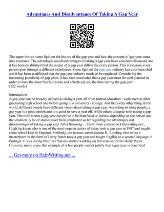 Advantages And Disadvantages Of Taking A Gap Year
The paper throws some light on the history of the gap year and how the concept of gap year came
into existence. The advantages and disadvantages of taking a gap year have also been discussed and
it has been established that the output of a gap year differs for every person. This is because every
person goes through a different experience. Some light on the gap year industry has also been shed
and it has been established that the gap year industry needs to be regulated. Considering the
increasing popularity of gap years, it has been concluded that a gap year must be well planned in
order to have the most fruitful results and effectively use the time during the gap year
(122 words)
Introduction
A gap year can be broadly defined as taking a year off from formal education / work such as after
graduating high school and before going to a university / college. Just like every other thing in the
world, different people have different views about taking a gap year. According to some people, a
gap year is a good option and it is good to have a year off, while others disagree with taking a gap
year. The truth is that a gap year can prove to be beneficial or useless depending on the person and
the situation. A lot of studies have been conducted so far regarding the advantages and
disadvantages of taking a gap year. After throwing ... Show more content on Helpwriting.net ...
Hugh Jackman who is one of the most popular actors of today took a gap year in 1987 and taught
some school kids in England. Similarly, the famous writer Joanne K. Rowling who wrote a
masterpiece in the form of Harry Potter took a gap year and taught English as a second language in
Portugal. It was during that time that she started working on her manuscript for Harry Potter.
However, many argue that example of a few people cannot justify that a gap year is beneficial
... Get more on HelpWriting.net ...
 