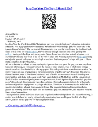 Is A Gap Year The Way I Should Go?
Amyah Harris
Mr. Rader
English 10A, Period C
17 February 2017
Is a Gap Year the Way I Should Go? Is taking a gap year going to lead one 's education in the right
direction? Will a gap year improve academic performance? Will taking a gap year allow one to be
invested in one's future? The purpose of this essay is to give one the benefits and the doubts of both
sides. While some are in high school, there is already enough stress on one about getting into
college, having scholarships, and one's grades. Some do not have the time to think about or even
experience what one may want to do for the rest of one's life. Planning a productive gap year during
one's junior year of college or between high school and freshman year of college will give ... Show
more content on Helpwriting.net ...
All are refocused on school because during the vigorous time one spent the gap year, one may have
found an internship, or volunteer work in the career of one's interest. That is what many college
want for students that do decide to take a gap year. The college administrators also want student "to
improve upon an area of expertise or perform some kind of public service" (Shapira). This allows
them to become more skilled in one's selected area of study, because others are still learning new
important life and study skills. As a result "gap–year students at Middlebury and the University of
North Carolina maintained grade point averages between .1 and .4 points higher than their gap–free
peers" (Greenberg). Gap years are viewed as a chance effectively prepare students for a thorough,
and more significant engagement in college education. Therefore, it is contrary to the belief that it
supplies the students a break from academic focus. The students that are achieving these better
grades are working harder than peers that did not take a gap year. Henceforth, one becomes ready to
focus on one's education.
The experiences of the real world allows one to gain more knowledge about life. Susan Greenberg, a
mother worried about her newly high school graduate daughter would spend her life after high
school, did not have a gap year for her daughter in mind.
... Get more on HelpWriting.net ...
 