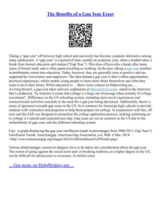 The Benefits of a Gap Year Essay
Taking a "gap year" off between high school and university has become a popular alternative among
many adolescents. A "gap year" is a period of time, usually an academic year, when a student takes a
break from formal education and routine ("Gap Year."). This time off provides a break after many
years of formal study and is often spent travelling or working. In the past, taking a gap year resulted
in problematic return into education. Today, however, they are generally seen as positive and are
supported by Universities and employers. The idea behind a gap year is that it offers opportunities
practical experiences, which enable young people to learn more about themselves and what they
want to do in their future. While education is ... Show more content on Helpwriting.net ...
As Greg Kristof, a gap year taker and now sophomore at Harvard University, stated in the interview
that I conducted, "In America it seems that college is a huge rite of passage when actually it's a huge
investment". Differences in the US schooling system, including more travel experiences and
extracurricular activities conclude in the need for a gap year being decreased. Additionally, there's a
sense of ignorance towards gap years in the US. In is common for American high schools to provide
students with counselors and programs to help them prepare for college. In conjunction with this, AP
tests and the SATs are designed to streamline the college application process; making continuing on
to college is a natural and expected next step. Gap years are not as common in the US due to the
unfamiliarity of gap years and the different schooling system.
Fig1: A graph displaying the gap year enrollment trends in percentages from 2006.2013. Gap Year %
Enrollment Trends. Americangap. American Gap Association, n.d. Web. 6 Mar. 2014.
<http://www.americangap.org/images/AGA%20Enrollment%20Trends.png>.
Various disadvantages, moreover dangers, have to be taken into consideration about the gap year.
The notion of going against the social norm and/ or breaking tradition, to a higher degree in the US,
can be difficult for adolescents to overcome. As Killen notes
... Get more on HelpWriting.net ...
 