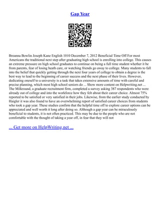 Gap Year
Breanna Bowlin Joseph Kane English 1010 December 7, 2012 Beneficial Time Off For most
Americans the traditional next step after graduating high school is enrolling into college. This causes
an extreme pressure on high school graduates to continue on being a full time student whether it be
from parents, fear of losing heath care, or watching friends go away to college. Many students to fall
into the belief that quickly getting through the next four years of college to obtain a degree is the
best way to lead to the beginning of career success and the next phase of their lives. However,
dedicating oneself to a university is a task that takes extensive amounts of time with careful and
precise planning, which most high school seniors do ... Show more content on Helpwriting.net ...
The Milkround, a graduate recruitment firm, completed a survey asking 387 respondents who were
already out of college and into the workforce how they felt about their career choice. Almost 75%
reported to be satisfied or very satisfied in their jobs. Likewise, from the earlier study conducted by
Haigler it was also found to have an overwhelming report of satisfied career choices from students
who took a gap year. These studies confirm that the helpful time off to explore career options can be
appreciated and well worth it long after doing so. Although a gap year can be miraculously
beneficial to students, it is not often practiced. This may be due to the people who are not
comfortable with the thought of taking a year off, in fear that they will not
... Get more on HelpWriting.net ...
 