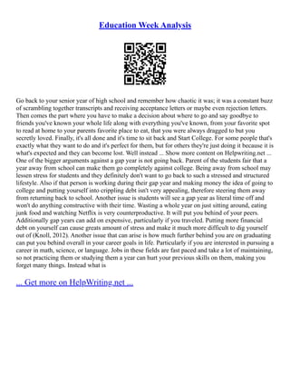 Education Week Analysis
Go back to your senior year of high school and remember how chaotic it was; it was a constant buzz
of scrambling together transcripts and receiving acceptance letters or maybe even rejection letters.
Then comes the part where you have to make a decision about where to go and say goodbye to
friends you've known your whole life along with everything you've known, from your favorite spot
to read at home to your parents favorite place to eat, that you were always dragged to but you
secretly loved. Finally, it's all done and it's time to sit back and Start College. For some people that's
exactly what they want to do and it's perfect for them, but for others they're just doing it because it is
what's expected and they can become lost. Well instead ... Show more content on Helpwriting.net ...
One of the bigger arguments against a gap year is not going back. Parent of the students fair that a
year away from school can make them go completely against college. Being away from school may
lessen stress for students and they definitely don't want to go back to such a stressed and structured
lifestyle. Also if that person is working during their gap year and making money the idea of going to
college and putting yourself into crippling debt isn't very appealing, therefore steering them away
from returning back to school. Another issue is students will see a gap year as literal time off and
won't do anything constructive with their time. Wasting a whole year on just sitting around, eating
junk food and watching Netflix is very counterproductive. It will put you behind of your peers.
Additionally gap years can add on expensive, particularly if you traveled. Putting more financial
debt on yourself can cause greats amount of stress and make it much more difficult to dig yourself
out of (Knoll, 2012). Another issue that can arise is how much further behind you are on graduating
can put you behind overall in your career goals in life. Particularly if you are interested in pursuing a
career in math, science, or language. Jobs in these fields are fast paced and take a lot of maintaining,
so not practicing them or studying them a year can hurt your previous skills on them, making you
forget many things. Instead what is
... Get more on HelpWriting.net ...
 