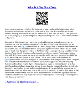 What Is A Gap Years Essay
A gap year was once just a privilege for the people of luxury and wealthy backgrounds, who's
mummy and daddy would send them of for the time of their lives. They would travel to poor
countries and help build houses and schools for the ones in need for a few weeks. Then spend the
rest of the year going to beaches and parties. They have changed the lives of many and had the time
of their lives.
Some people think that gap years are for the people of luxury and upper class as they are so
expensive that even the working class can't afford it. Take Louise Linton for example, she is a
actress who went on a gap year to volunteer in Zambia, she got a lot of backlash at the fact that she
was of upper class and posted that she was hiding from a group of "armed rebels" and she didn't
want to "think what the rebels would do to the 'skinny white Muzungu with long angel hair' if they
found me." and the only thing that got her through the ruff times was the " smiling gap–toothed
child with HIV whose greatest joy was to sit on my lap and drink from a bottle of Coca–Cola." on
twitter, Gerard Zytkow, claimed to have known ... Show more content on Helpwriting.net ...
Young people can be exhausted after years of school and hard work and just need a break. Gap years
are a chance to explore and learn new cultures, experience struggles and make life changing
decisions and meet new people. It gives the young person a year to mature and grow up as they
might have always had everything done for you. It gives them the chance to learn how to look after
themself by learning how to cook and become independent. It can also help the person come to a
conclusion on what you might want to do in life, college or university as it gives them a year to take
time to think about what they love and would maybe like to do in the future. A gap year will also
help them in the future as they might come across something while volunteering or working abroad
what they never knew they
... Get more on HelpWriting.net ...
 