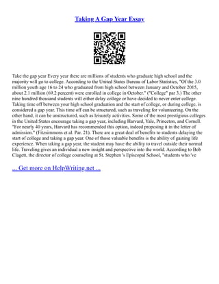 Taking A Gap Year Essay
Take the gap year Every year there are millions of students who graduate high school and the
majority will go to college. According to the United States Bureau of Labor Statistics, "Of the 3.0
million youth age 16 to 24 who graduated from high school between January and October 2015,
about 2.1 million (69.2 percent) were enrolled in college in October." ("College" par 3.) The other
nine hundred thousand students will either delay college or have decided to never enter college.
Taking time off between your high school graduation and the start of college, or during college, is
considered a gap year. This time off can be structured, such as traveling for volunteering. On the
other hand, it can be unstructured, such as leisurely activities. Some of the most prestigious colleges
in the United States encourage taking a gap year, including Harvard, Yale, Princeton, and Cornell.
"For nearly 40 years, Harvard has recommended this option, indeed proposing it in the letter of
admission." (Fitzsimmons et al. Par. 21). There are a great deal of benefits to students delaying the
start of college and taking a gap year. One of those valuable benefits is the ability of gaining life
experience. When taking a gap year, the student may have the ability to travel outside their normal
life. Traveling gives an individual a new insight and perspective into the world. According to Bob
Clagett, the director of college counseling at St. Stephen 's Episcopal School, "students who 've
... Get more on HelpWriting.net ...
 