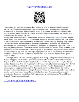 Gap Year Disadvantages
Though there are many advantages to taking a gap year, there are just as many disadvantages.
People may find themselves unwilling to go back to school, they may lose opportunities for
scholarships, or they might not have enough money to support the activities they replace school
with. Even their social life could be affected. With all of these negative aspects one may ask, why
would anyone risk taking a gap year?
Living in the unstructured world, outside of the predictible environment education defines students
to for twelve years, can be a bit of a culture shock. This could make students reluctant to go back to
a strict schedule after experiencing a new independence. Cheung Hiu Ling brings up the point that,
"You have to accept the changes in the education system and the foundation you built before"
(Advantages and Disadvantages), in reference to going back to college after a gap year. This is a
very insightful quote as the "foundation" of ones educational life can become altered over time spent
in a non educational environment. Students may start to take on a new perspective of education as a
whole during their gap year. This time in young people's lives can be very mentally transformative,
and to ask someone who has found a new independance to go back into the educational system
could be futile.
According to Knoll, "students who take gap years often end up wasting that time and falling further
behind their peers, which can lead to frustration and stress for both the student and their family" (A
Gap Year). Some students may have a certain idea of what their gap year will be like, but they do
not put the necessary effort into preparing for it. Being unprepared can be discouraging if the student
realizes it too late, and ultimately it could cause the student to "waste" their gap year. It can also be
discouraging to see peers continuing with their educational lives, while one may feel anxiety
towards whether or not they made the right desicion. This can be very problematic for some students
mental health. Viner states, "Around one–third of college–aged American students reported
experiencing depression ... and almost half experienced overwhelming anxiety" (Mental Health
Impact). This expresses that there is
... Get more on HelpWriting.net ...
 