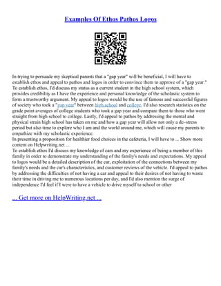 Examples Of Ethos Pathos Logos
In trying to persuade my skeptical parents that a "gap year" will be beneficial, I will have to
establish ethos and appeal to pathos and logos in order to convince them to approve of a "gap year."
To establish ethos, I'd discuss my status as a current student in the high school system, which
provides credibility as I have the experience and personal knowledge of the scholastic system to
form a trustworthy argument. My appeal to logos would be the use of famous and successful figures
of society who took a "gap year" between high school and college. I'd also research statistics on the
grade point averages of college students who took a gap year and compare them to those who went
straight from high school to college. Lastly, I'd appeal to pathos by addressing the mental and
physical strain high school has taken on me and how a gap year will allow not only a de–stress
period but also time to explore who I am and the world around me, which will cause my parents to
empathize with my scholastic experience.
In presenting a proposition for healthier food choices in the cafeteria, I will have to ... Show more
content on Helpwriting.net ...
To establish ethos I'd discuss my knowledge of cars and my experience of being a member of this
family in order to demonstrate my understanding of the family's needs and expectations. My appeal
to logos would be a detailed description of the car, exploitation of the connections between my
family's needs and the car's characteristics, and customer reviews of the vehicle. I'd appeal to pathos
by addressing the difficulties of not having a car and appeal to their desires of not having to waste
their time in driving me to numerous locations per day, and I'd also mention the surge of
independence I'd feel if I were to have a vehicle to drive myself to school or other
... Get more on HelpWriting.net ...
 
