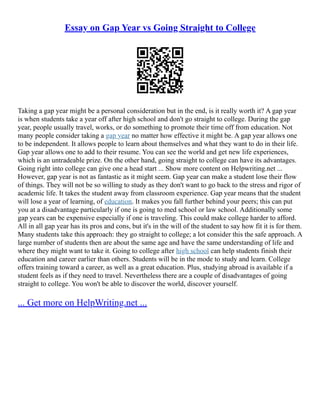 Essay on Gap Year vs Going Straight to College
Taking a gap year might be a personal consideration but in the end, is it really worth it? A gap year
is when students take a year off after high school and don't go straight to college. During the gap
year, people usually travel, works, or do something to promote their time off from education. Not
many people consider taking a gap year no matter how effective it might be. A gap year allows one
to be independent. It allows people to learn about themselves and what they want to do in their life.
Gap year allows one to add to their resume. You can see the world and get new life experiences,
which is an untradeable prize. On the other hand, going straight to college can have its advantages.
Going right into college can give one a head start ... Show more content on Helpwriting.net ...
However, gap year is not as fantastic as it might seem. Gap year can make a student lose their flow
of things. They will not be so willing to study as they don't want to go back to the stress and rigor of
academic life. It takes the student away from classroom experience. Gap year means that the student
will lose a year of learning, of education. It makes you fall further behind your peers; this can put
you at a disadvantage particularly if one is going to med school or law school. Additionally some
gap years can be expensive especially if one is traveling. This could make college harder to afford.
All in all gap year has its pros and cons, but it's in the will of the student to say how fit it is for them.
Many students take this approach: they go straight to college; a lot consider this the safe approach. A
large number of students then are about the same age and have the same understanding of life and
where they might want to take it. Going to college after high school can help students finish their
education and career earlier than others. Students will be in the mode to study and learn. College
offers training toward a career, as well as a great education. Plus, studying abroad is available if a
student feels as if they need to travel. Nevertheless there are a couple of disadvantages of going
straight to college. You won't be able to discover the world, discover yourself.
... Get more on HelpWriting.net ...
 