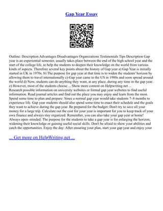 Gap Year Essay
Outline: Description Advantages Disadvantages Organizations Testimonials Tips Description Gap
year is an experiential semester, usually takes place between the end of the high school year and the
start of the college life, to help the students to deepen their knowledge on the world from various
kinds of aspects. Therefore several key points about the history of Gap year a) Gap Year is initially
started in UK in 1970s. b) The purpose for gap year at that time is to widen the students' horizon by
allowing them to travel internationally c) Gap year came to the US in 1980s and soon spread around
the world d) Now, students can do anything they want, at any place, during any time in the gap year.
e) However, most of the students choose ... Show more content on Helpwriting.net ...
Research possible information on university websites or formal gap year websites to find useful
information. Read journal articles and find out the place you may enjoy and learn from the most.
Spend some time to plan and prepare: Since a normal gap year would take students 7–8 months to
experience life. Gap year students should also spend some time to enact their schedule and the goals
they want to achieve during the gap year. Be prepared for the budget: Don't try to save all your
money for a large trip. Calculate out the cost for your year is important for you to keep track of your
own finance and always stay organized. Remember, you can also take your gap year at home!
Always open–minded: The purpose for the students to take a gap year is for enlarging the horizon,
widening their knowledge or gaining useful social skills. Don't be afraid to show your abilities and
catch the opportunities. Enjoy the day: After ensuring your plan, start your gap year and enjoy your
... Get more on HelpWriting.net ...
 