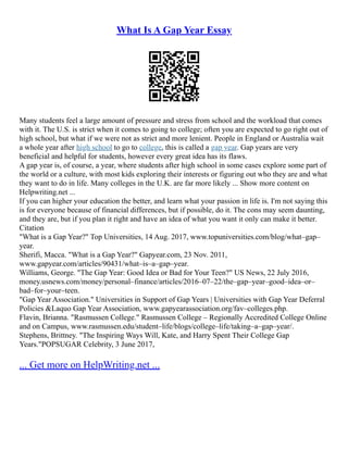 What Is A Gap Year Essay
Many students feel a large amount of pressure and stress from school and the workload that comes
with it. The U.S. is strict when it comes to going to college; often you are expected to go right out of
high school, but what if we were not as strict and more lenient. People in England or Australia wait
a whole year after high school to go to college, this is called a gap year. Gap years are very
beneficial and helpful for students, however every great idea has its flaws.
A gap year is, of course, a year, where students after high school in some cases explore some part of
the world or a culture, with most kids exploring their interests or figuring out who they are and what
they want to do in life. Many colleges in the U.K. are far more likely ... Show more content on
Helpwriting.net ...
If you can higher your education the better, and learn what your passion in life is. I'm not saying this
is for everyone because of financial differences, but if possible, do it. The cons may seem daunting,
and they are, but if you plan it right and have an idea of what you want it only can make it better.
Citation
"What is a Gap Year?" Top Universities, 14 Aug. 2017, www.topuniversities.com/blog/what–gap–
year.
Sherifi, Macca. "What is a Gap Year?" Gapyear.com, 23 Nov. 2011,
www.gapyear.com/articles/90431/what–is–a–gap–year.
Williams, George. "The Gap Year: Good Idea or Bad for Your Teen?" US News, 22 July 2016,
money.usnews.com/money/personal–finance/articles/2016–07–22/the–gap–year–good–idea–or–
bad–for–your–teen.
"Gap Year Association." Universities in Support of Gap Years | Universities with Gap Year Deferral
Policies &Laquo Gap Year Association, www.gapyearassociation.org/fav–colleges.php.
Flavin, Brianna. "Rasmussen College." Rasmussen College – Regionally Accredited College Online
and on Campus, www.rasmussen.edu/student–life/blogs/college–life/taking–a–gap–year/.
Stephens, Brittney. "The Inspiring Ways Will, Kate, and Harry Spent Their College Gap
Years."POPSUGAR Celebrity, 3 June 2017,
... Get more on HelpWriting.net ...
 