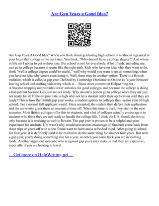 Are Gap Years a Good Idea?
Are Gap Years A Good Idea? When you think about graduating high school, it is almost ingrained in
your brain that college is the next step. You think, "Who doesn't have a college degree?" And where
in life am I going to get without one. But school is not for everybody. A lot of kids, including me,
just go to college because it seems like the right path. Kids who have no idea what they want to do,
think "well a college degree could be useful," well why would you want to go do something, when
you have no idea why you're even doing it. Well, there may be another option. There is a British
tradition, which is called a gap year. Defined by Cambridge Dictionaries Online as "a year between
leaving school and starting university which is ... Show more content on Helpwriting.net ...
A Student dropping out provides lower statistics for good colleges, not because the college is doing
a bad job but because kids just are not ready. Why should a person go to college when they are just
not ready for it? If the dropout rate is high why not let a student defer their application until they are
ready? This is how the British gap year works, a student applies to colleges their senior year of high
school, like a normal fall applicant would. Once accepted, the student then defers their application
and the university gives them an amount of time off. When this time is over, they start in the next
semester. Most British colleges offer this to students, and a lot of colleges actually encourage it to
students who think they are not ready to handle the college life. I think the U.S. should do this to,
only because it is working so well in Britain. The gap year is proven to be a helpful and great
experience for students. If it wasn't why would universities encourage it? Students come back from
these trips or years off with a new found want to learn and a refreshed mind. After going to school
for four year, it is definitely hard to be excited to do the same thing for another four years. But with
a gap year, you're doing something else for a year, so when you come back you are in learning
mode. Another argument someone who is against gap years may make is that they are expensive,
especially if you are looking to travel.
... Get more on HelpWriting.net ...
 