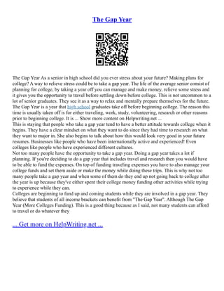 The Gap Year
The Gap Year As a senior in high school did you ever stress about your future? Making plans for
college? A way to relieve stress could be to take a gap year. The life of the average senior consist of
planning for college, by taking a year off you can manage and make money, relieve some stress and
it gives you the opportunity to travel before settling down before college. This is not uncommon to a
lot of senior graduates. They see it as a way to relax and mentally prepare themselves for the future.
The Gap Year is a year that high school graduates take off before beginning college. The reason this
time is usually taken off is for either traveling, work, study, volunteering, research or other reasons
prior to beginning college. It is ... Show more content on Helpwriting.net ...
This is staying that people who take a gap year tend to have a better attitude towards college when it
begins. They have a clear mindset on what they want to do since they had time to research on what
they want to major in. She also begins to talk about how this would look very good in your future
resumes. Businesses like people who have been internationally active and experienced! Even
colleges like people who have experienced different cultures.
Not too many people have the opportunity to take a gap year. Doing a gap year takes a lot if
planning. If you're deciding to do a gap year that includes travel and research then you would have
to be able to fund the expenses. On top of funding traveling expenses you have to also manage your
college funds and set them aside or make the money while doing these trips. This is why not too
many people take a gap year and when some of them do they end up not going back to college after
the year is up because they've either spent their college money funding other activities while trying
to experience while they can.
Colleges are beginning to fund up and coming students while they are involved in a gap year. They
believe that students of all income brackets can benefit from "The Gap Year". Although The Gap
Year (More Colleges Funding). This is a good thing because as I said, not many students can afford
to travel or do whatever they
... Get more on HelpWriting.net ...
 