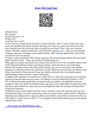 Essay On Gap Year
Johana Paulino
Mrs. Schnorr
English II Honors– 3A
08 May 2017
"Gap Year: Yes or No?"
It's your last year of high school, the year to sit back and relax. After 12 years of hard work, your
senior year should be the easiest and least stressing year. Turns out, senior year can be one of the
most stressful years, this is the year when you plan out your future! That 's why every decision
matters. Therefore, students should take a year off before entering college. They are many benefits
to taking a gap year. It recharges your academic battery, offers amazing opportunities, and it helps
you discover your true passion.
To begin, contrary to popular belief, taking a gap year does not discourage students from pursuing a
higher education. Most ... Show more content on Helpwriting.net ...
Many gap year students specifically take a break from school to visit or live in another region of the
world. Exploring different cultures, learning new things, and having fun are one of the many
benefits that traveling comes with. Many people taking a gap year use this time to learn another
language in a different country. The experience can also inspire new interests that can influence your
choice of profession. Ninety percent of gap year students reported to have developed a greater
understanding of other countries, cultures and peoples.
In addition, this experience can benefit you in other ways too. Gap years can acquire you with many
experiences that can spark up your resume. According to a survey conducted by YouGov in 2011,
53% of HR professionals agreed that a constructive gap year makes a job application stand out.
Employers often view those who decide to take a gap year as more employable because of the skills
that they acquire abroad. In a sense, they are more prepared to enter the working world than those
without the experience.
Furthermore, many senior students still don 't know what they want to be when they grow up. Not
knowing what major you want to pursue may mean you need to explore options in the world prior to
beginning your college career. A gap year allows you to follow your interests and discover what you
truly enjoy. In a study shown by AGA, 77 % of "gappers" believed that taking a gap year has greatly
impacted their career
... Get more on HelpWriting.net ...
 