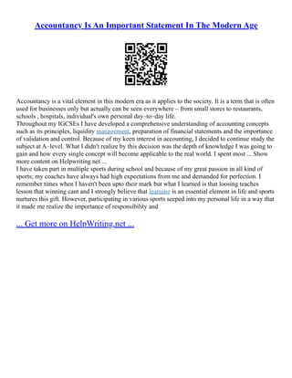 Accountancy Is An Important Statement In The Modern Age
Accountancy is a vital element in this modern era as it applies to the society. It is a term that is often
used for businesses only but actually can be seen everywhere – from small stores to restaurants,
schools , hospitals, individual's own personal day–to–day life.
Throughout my IGCSEs I have developed a comprehensive understanding of accounting concepts
such as its principles, liquidity management, preparation of financial statements and the importance
of validation and control. Because of my keen interest in accounting, I decided to continue study the
subject at A–level. What I didn't realize by this decision was the depth of knowledge I was going to
gain and how every single concept will become applicable to the real world. I spent most ... Show
more content on Helpwriting.net ...
I have taken part in multiple sports during school and because of my great passion in all kind of
sports; my coaches have always had high expectations from me and demanded for perfection. I
remember times when I haven't been upto their mark but what I learned is that loosing teaches
lesson that winning cant and I strongly believe that learning is an essential element in life and sports
nurtures this gift. However, participating in various sports seeped into my personal life in a way that
it made me realize the importance of responsibility and
... Get more on HelpWriting.net ...
 