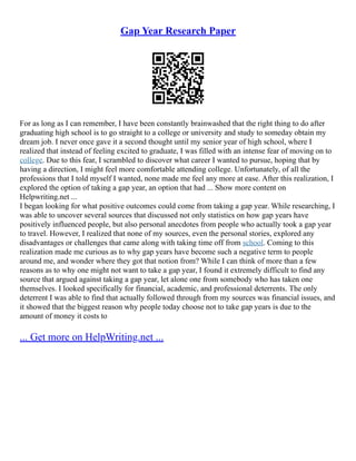 Gap Year Research Paper
For as long as I can remember, I have been constantly brainwashed that the right thing to do after
graduating high school is to go straight to a college or university and study to someday obtain my
dream job. I never once gave it a second thought until my senior year of high school, where I
realized that instead of feeling excited to graduate, I was filled with an intense fear of moving on to
college. Due to this fear, I scrambled to discover what career I wanted to pursue, hoping that by
having a direction, I might feel more comfortable attending college. Unfortunately, of all the
professions that I told myself I wanted, none made me feel any more at ease. After this realization, I
explored the option of taking a gap year, an option that had ... Show more content on
Helpwriting.net ...
I began looking for what positive outcomes could come from taking a gap year. While researching, I
was able to uncover several sources that discussed not only statistics on how gap years have
positively influenced people, but also personal anecdotes from people who actually took a gap year
to travel. However, I realized that none of my sources, even the personal stories, explored any
disadvantages or challenges that came along with taking time off from school. Coming to this
realization made me curious as to why gap years have become such a negative term to people
around me, and wonder where they got that notion from? While I can think of more than a few
reasons as to why one might not want to take a gap year, I found it extremely difficult to find any
source that argued against taking a gap year, let alone one from somebody who has taken one
themselves. I looked specifically for financial, academic, and professional deterrents. The only
deterrent I was able to find that actually followed through from my sources was financial issues, and
it showed that the biggest reason why people today choose not to take gap years is due to the
amount of money it costs to
... Get more on HelpWriting.net ...
 