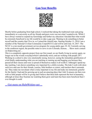 Gap Year Benefits
Shortly before graduating from high school, I realized that taking the traditional route and going
immediately to a university as all my friends and peers were was not what I wanted to do. While I
have always wanted to expand my knowledge and further my education I decided that what would
be extremely beneficial to my life would be to take a gap year. Wanting to do something to better
myself and the country that I live in, so I joined the AmeriCorps. Starting October 11, 2016 I am a
member of the National Civilian Community Corps(NCCC) and will be until July 14, 2017. The
NCCC is a ten month government service program for young adults ages 18–24. Currently serving
in the southwest region, the possible states to serve in are Colorado, Kansas, ... Show more content
on Helpwriting.net ...
This is a completely opposite project from our first round, we are finally living in society again, no
longer out in the woods everyday(which I admittedly miss), and are working with people 24/7.
Working in a school is also very emotionally taxing, however, seeing the immediate gratification of
a kid finally understanding what you are teaching or running up and hugging you because they
passed all their classes and were so proud of themselves makes it all worth it. Although I spend my
day teaching, I am shown something very important by a child everyday. The kids I work with show
such love and care for their friends, cousins, little brothers or sisters, and teachers that it astounds
me. They make me reevaluate what is truly important in my life and make me immensely grateful
for the family I had and for growing up in such an amazing place that I did. It amazes me that even
with so little people will be so giving and I believe that these kids represent the best in humanity,
although at times they frustrate me watching them grow and learn has been more beneficial than I
ever thought it could
... Get more on HelpWriting.net ...
 