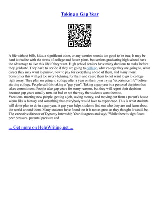 Taking a Gap Year
A life without bills, kids, a significant other, or any worries sounds too good to be true. It may be
hard to realize with the stress of college and future plans, but seniors graduating high school have
the advantage to live this life if they want. High school seniors have many decsions to make before
they graduate. They have to decide if they are going to college, what college they are going to, what
career they may want to pursue, how to pay for everything ahead of them, and many more.
Sometimes this will get too overwhelming for them and cause them to not want to go to college
right away. They plan on going to college after a year on their own trying "experience life" before
starting college. People call this taking a "gap year". Taking a gap year is a personal decision that
takes commitment. People take gap years for many reasons, but they will regret their decision
because gap years usually turn out bad or not the way the students want them to.
Vacations, meeting new people, getting a job, saving money, and moving out from a parent's house
seems like a fantasy and something that everybody would love to experience. This is what students
will do or plan to do in a gap year. A gap year helps students find out who they are and learn about
the world around them. Many students have found out it is not as great as they thought it would be.
The executive director of Dynamy Internship Year disagrees and says "While there is significant
peer pressure, parental pressure and
... Get more on HelpWriting.net ...
 